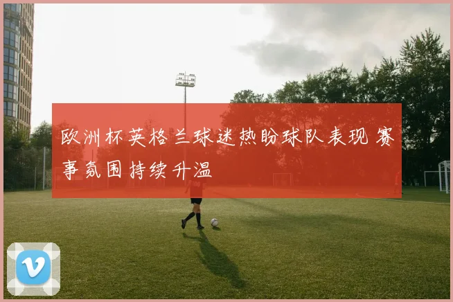 欧洲杯英格兰球迷热盼球队表现 赛事氛围持续升温